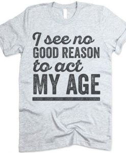 I See No Good Reason To Act My Age Tshirt EC01