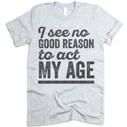 I See No Good Reason To Act My Age Tshirt EC01