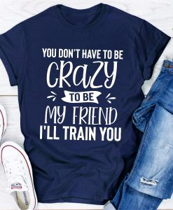 You Don't Have To Be Crazy To Be My Friend I'll Train You T-shirt TPKJ3